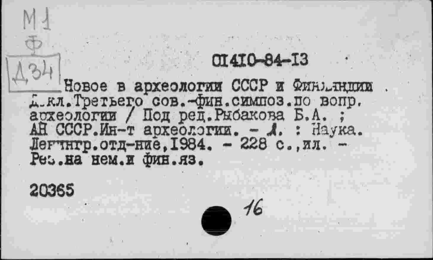 ﻿Ml

01410-84-13
Новое в археологии СССР и Финз^щиии а-кл.Третьего сов.-фин.симпоз.по вопр. археологии / Под ред.Рыбакова Б.А. ; АЙ СССР.Ин-т аохеологии
Лепнгр. отд-ние ,1984 Реи.на нем.и фив.яз.
Наука ил. -
20365